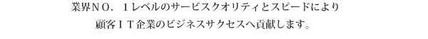 業界ＮＯ．１レベルのサービスクオリティとスピードにより
顧客ＩＴ企業のビジネスサクセスへ貢献します。