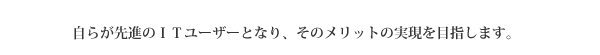 自らが先進のＩＴユーザーとなり、そのメリットの実現を目指します。