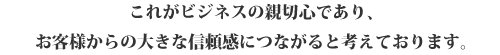 これがビジネスの親切心であり、
お客様からの大きな信頼感につながると考えております。