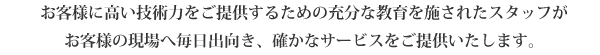 お客様に高い技術力をご提供するための充分な教育を施されたスタッフが
お客様の現場へ毎日出向き、確かなサービスをご提供いたします。